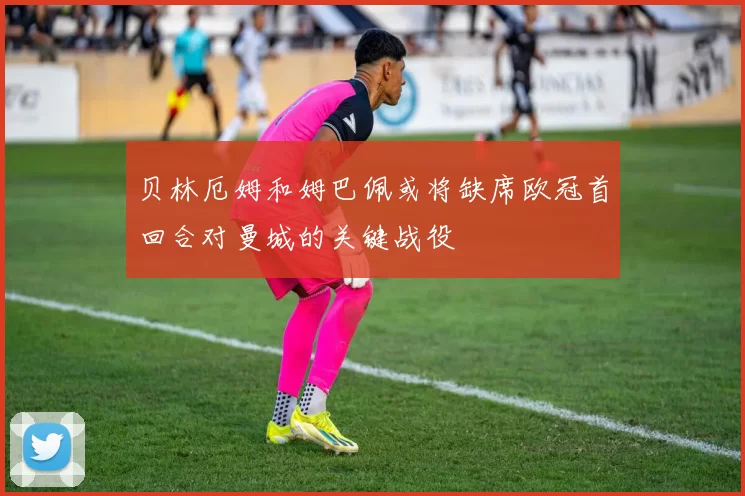 贝林厄姆和姆巴佩或将缺席欧冠首回合对曼城的关键战役