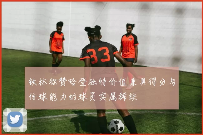 铁林称赞哈登独特价值兼具得分与传球能力的球员实属稀缺