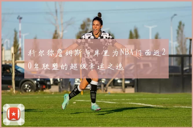 科尔称詹姆斯与库里为NBA门面近20年联盟的超级幸运之选