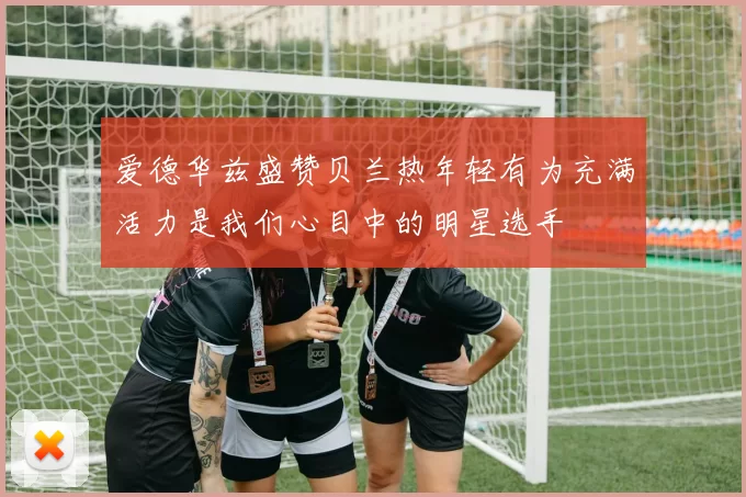 爱德华兹盛赞贝兰热年轻有为充满活力是我们心目中的明星选手