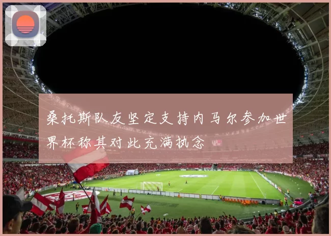 桑托斯队友坚定支持内马尔参加世界杯称其对此充满执念