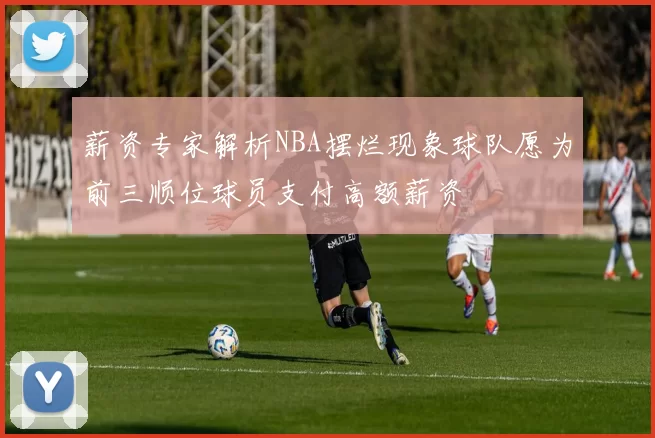 薪资专家解析NBA摆烂现象球队愿为前三顺位球员支付高额薪资