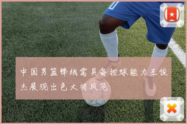 中国男篮锋线需具备控球能力王俊杰展现出色大将风范
