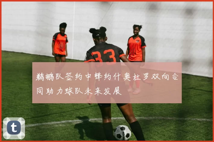 鹈鹕队签约中锋约什奥杜罗双向合同助力球队未来发展