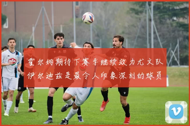 霍尔姆期待下赛季继续效力尤文队伊尔迪兹是最令人印象深刻的球员