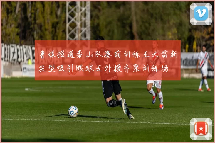 鲁媒报道泰山队赛前训练王大雷新发型吸引眼球五外援齐聚训练场