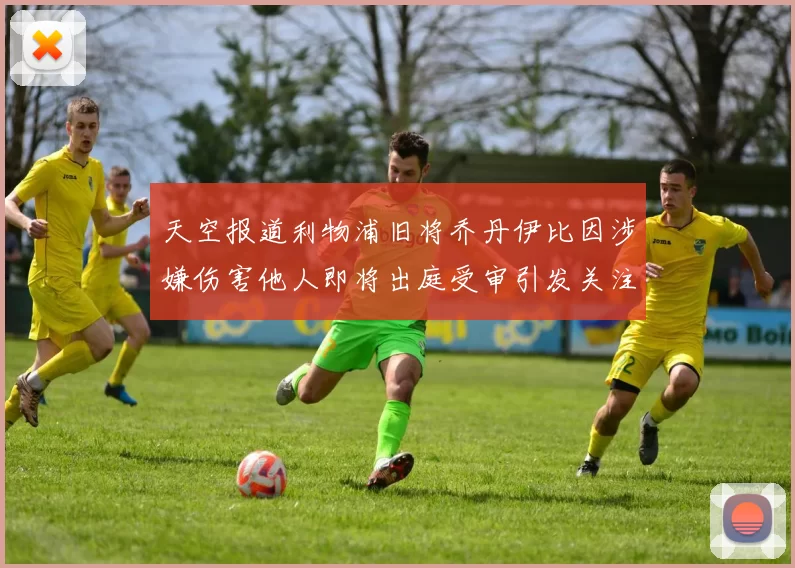 天空报道利物浦旧将乔丹伊比因涉嫌伤害他人即将出庭受审引发关注