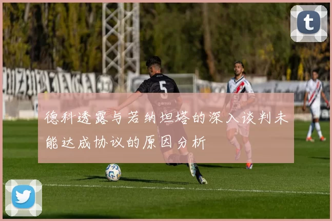 德科透露与若纳坦塔的深入谈判未能达成协议的原因分析